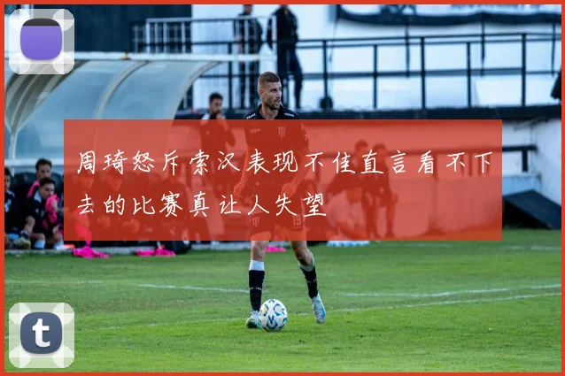 周琦怒斥索汉表现不佳直言看不下去的比赛真让人失望