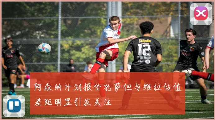 阿森纳计划报价孔萨但与维拉估值差距明显引发关注
