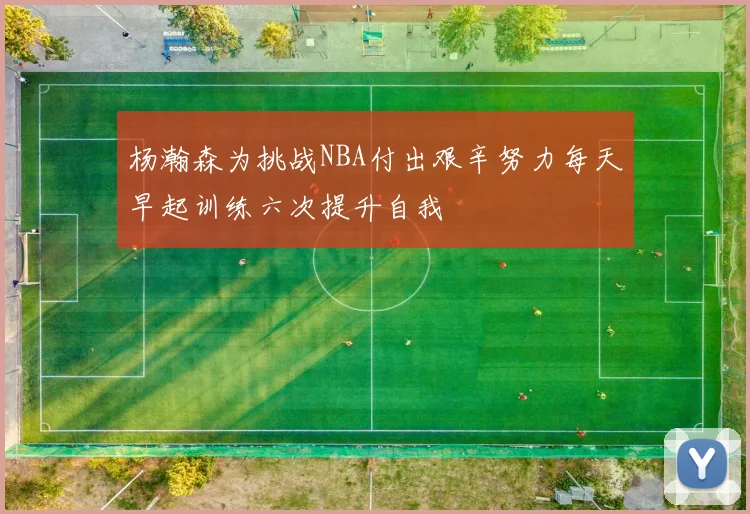 杨瀚森为挑战NBA付出艰辛努力每天早起训练六次提升自我