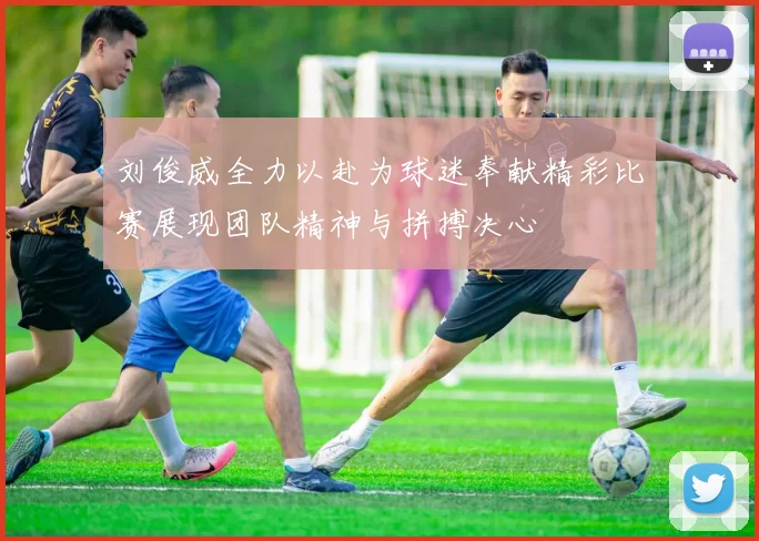 刘俊威全力以赴为球迷奉献精彩比赛展现团队精神与拼搏决心