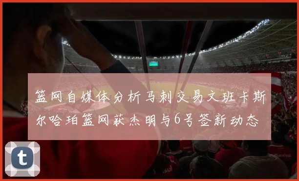篮网自媒体分析马刺交易文班卡斯尔哈珀篮网获杰明与6号签新动态