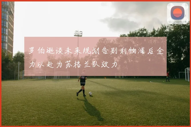 罗伯逊谈未来规划告别利物浦后全力以赴为苏格兰队效力