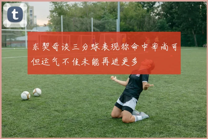 东契奇谈三分球表现称命中率尚可但运气不佳未能再进更多