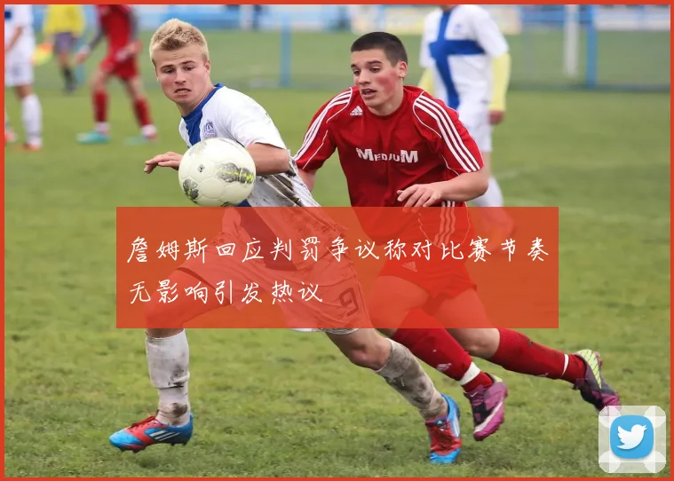 詹姆斯回应判罚争议称对比赛节奏无影响引发热议