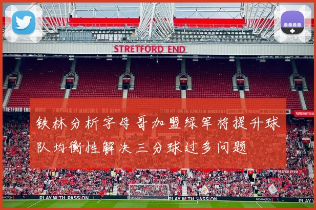 铁林分析字母哥加盟绿军将提升球队均衡性解决三分球过多问题