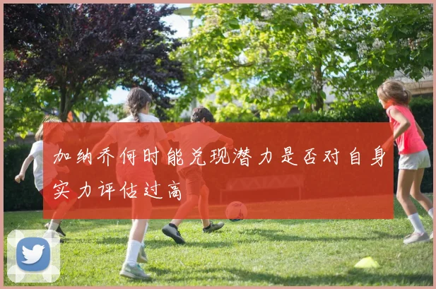加纳乔何时能兑现潜力是否对自身实力评估过高