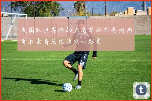美国队世界杯26人名单公布普利西奇和麦肯尼成为核心球员