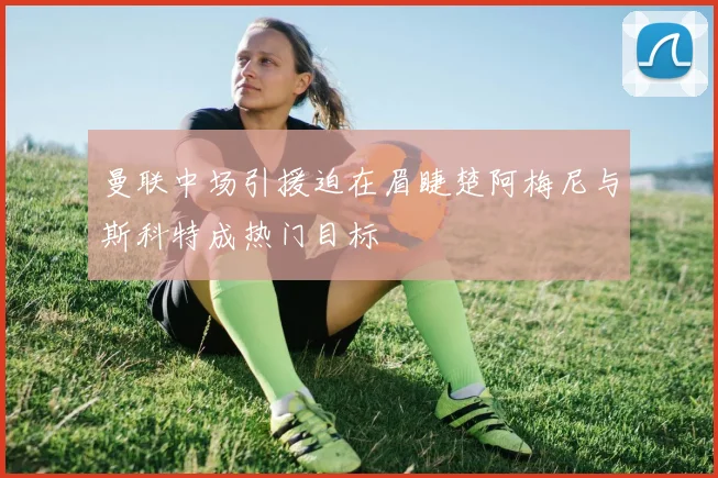 曼联中场引援迫在眉睫楚阿梅尼与斯科特成热门目标