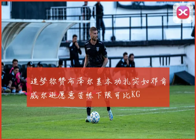 追梦称赞布泽尔基本功扎实如邓肯威尔逊愿意苦练下限可比KG