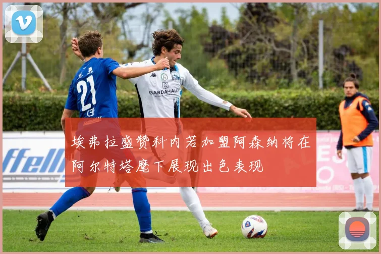 埃弗拉盛赞科内若加盟阿森纳将在阿尔特塔麾下展现出色表现