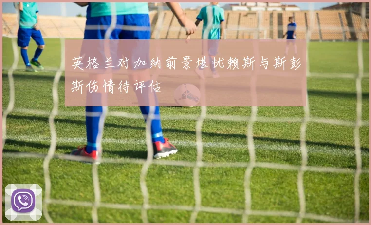 英格兰对加纳前景堪忧赖斯与斯彭斯伤情待评估