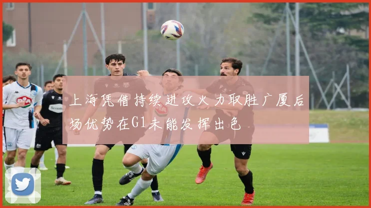 上海凭借持续进攻火力取胜广厦后场优势在G1未能发挥出色