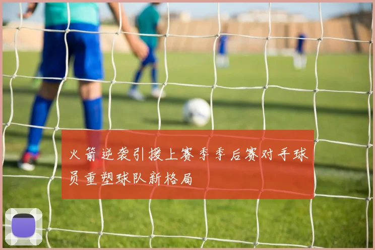 火箭逆袭引援上赛季季后赛对手球员重塑球队新格局